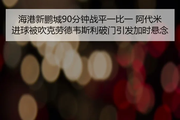 海港新鹏城90分钟战平一比一 阿代米进球被吹克劳德韦斯利破门引发加时悬念