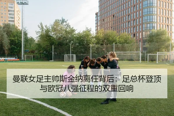 曼联女足主帅斯金纳离任背后：足总杯登顶与欧冠八强征程的双重回响